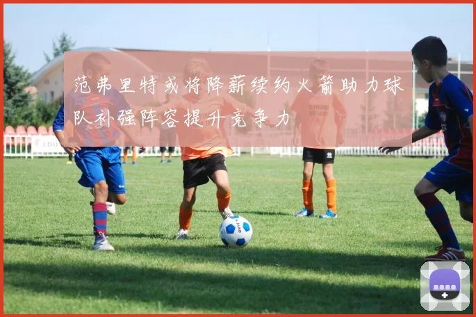 范弗里特或将降薪续约火箭助力球队补强阵容提升竞争力