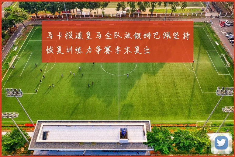 马卡报道皇马全队放假姆巴佩坚持恢复训练力争赛季末复出