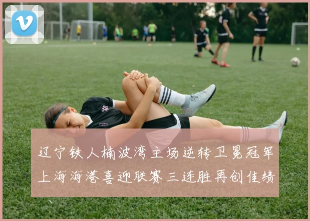 辽宁铁人楠波湾主场逆转卫冕冠军上海海港喜迎联赛三连胜再创佳绩