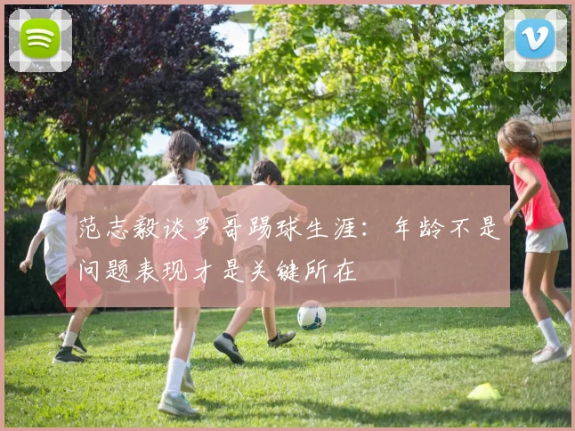 范志毅谈罗哥踢球生涯：年龄不是问题表现才是关键所在