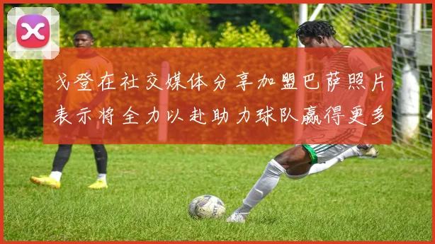 戈登在社交媒体分享加盟巴萨照片表示将全力以赴助力球队赢得更多荣誉
