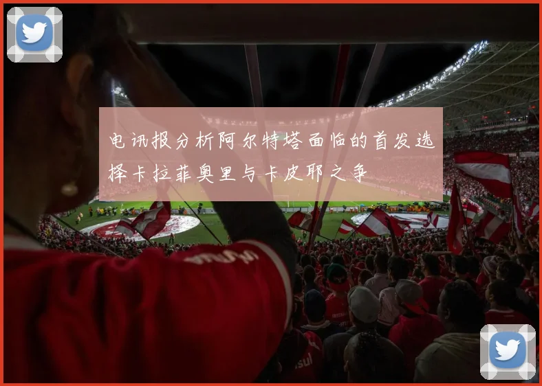电讯报分析阿尔特塔面临的首发选择卡拉菲奥里与卡皮耶之争