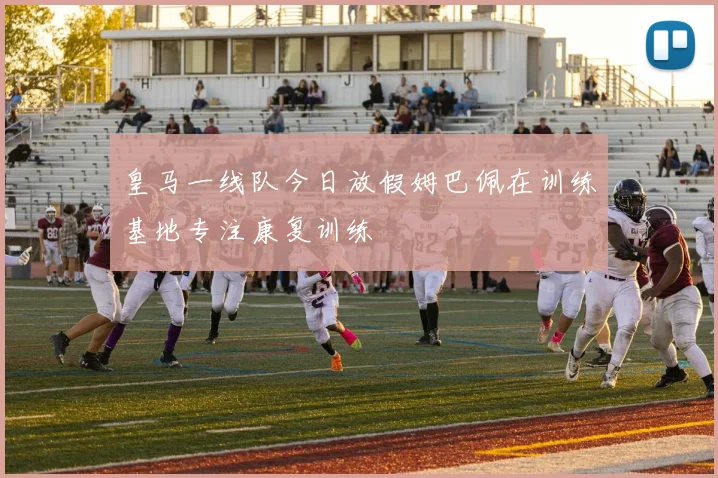 皇马一线队今日放假姆巴佩在训练基地专注康复训练