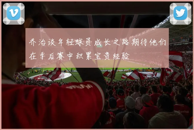 乔治谈年轻球员成长之路期待他们在季后赛中积累宝贵经验