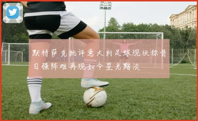 默特萨克批评意大利足球现状称昔日强阵难再现如今星光黯淡