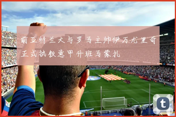 前亚特兰大与罗马主帅伊万尤里奇正式执教意甲升班马蒙扎