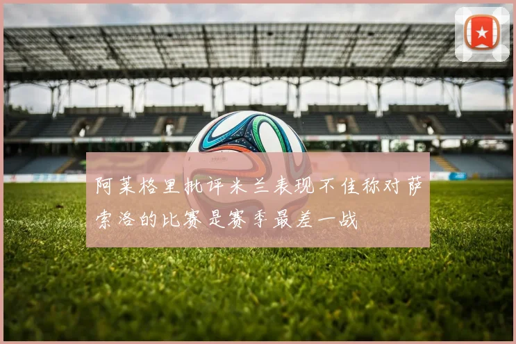阿莱格里批评米兰表现不佳称对萨索洛的比赛是赛季最差一战